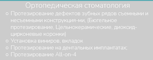 &nbsp;Ортопедическая стоматология Протезирование дефектов зубных рядов съемными и несъемными конструкция-ми, (Бюгельное протезирование, Цельнокерамические, диоксид-цирконевые коронки) Установка виниров, вкладок Протезирование на дентальных имплантатах; Протезирование All-on-4
